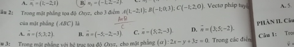 A. n_1=(1;-2;1) B. n_2=(-1,2;-2). 
2âu 2: Trong mặt phẳng tọa độ Oxyz, cho 3 điểm A(1,-2;1); B(-1;0;3); C(-1;2;0) Vectơ pháp tuy A. 5.
của mặt phẳng (ABC) là
A. vector n=(5;3;2). B. overline n=(-5;-2;-3). C. overline n=(5;2;-3). D. overline n=(3;5;-2). pHÀN II. Câu
Câu 1: Tro
iu 3: Trong mặt phẳng với hệ truc tọa độ Oxyz, cho mặt phẳng (α) 2x-y+3z=0 Trong các điểm
vector v=