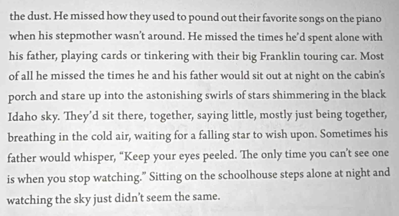 the dust. He missed how they used to pound out their favorite songs on the piano 
when his stepmother wasn’t around. He missed the times he’d spent alone with 
his father, playing cards or tinkering with their big Franklin touring car. Most 
of all he missed the times he and his father would sit out at night on the cabin’s 
porch and stare up into the astonishing swirls of stars shimmering in the black 
Idaho sky. They’d sit there, together, saying little, mostly just being together, 
breathing in the cold air, waiting for a falling star to wish upon. Sometimes his 
father would whisper, “Keep your eyes peeled. The only time you can’t see one 
is when you stop watching.” Sitting on the schoolhouse steps alone at night and 
watching the sky just didn’t seem the same.