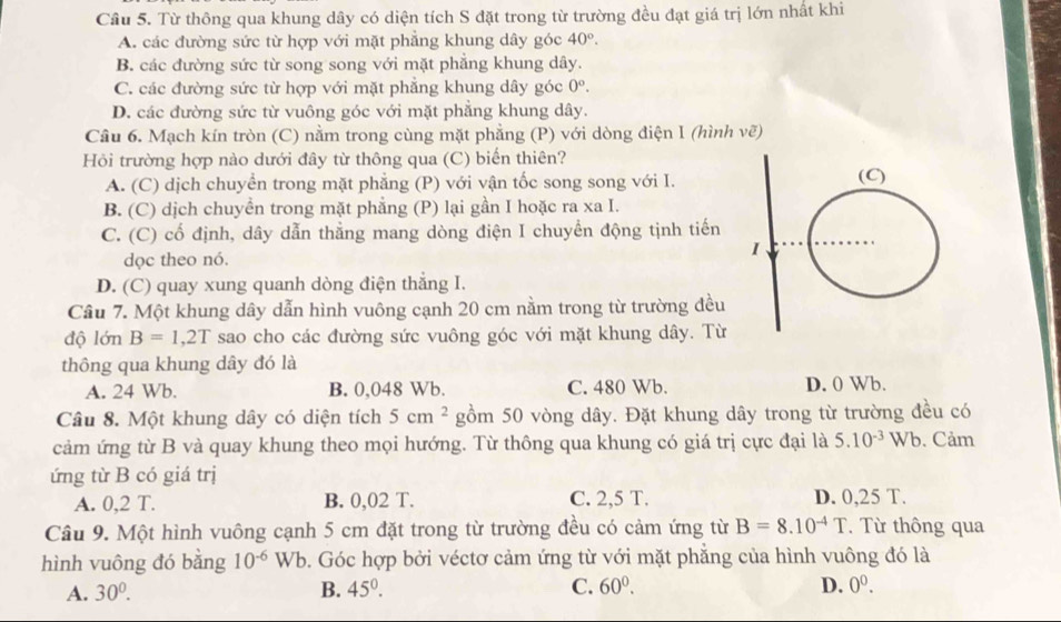 Từ thông qua khung dây có diện tích S đặt trong từ trường đều đạt giá trị lớn nhất khi
A. các đường sức từ hợp với mặt phẳng khung dây góc 40°.
B. các đường sức từ song song với mặt phẳng khung dây.
C. các đường sức từ hợp với mặt phẳng khung dây góc 0^o.
D. các đường sức từ vuông góc với mặt phẳng khung dây.
Câu 6. Mạch kín tròn (C) nằm trong cùng mặt phẳng (P) với dòng điện 1 (hình vẽ)
Hỏi trường hợp nào dưới đây từ thông qua (C) biến thiên?
A. (C) dịch chuyển trong mặt phẳng (P) với vận tốc song song với I.
B. (C) dịch chuyền trong mặt phẳng (P) lại gần I hoặc ra xa I.
C. (C) cổ định, dây dẫn thằng mang dòng điện I chuyển động tịnh tiến
dọc theo nó.
D. (C) quay xung quanh dòng điện thẳng I.
Cầu 7. Một khung dây dẫn hình vuông cạnh 20 cm nằm trong từ trường đều
độ lớn B=1,2T sao cho các đường sức vuông góc với mặt khung dây. Từ
thông qua khung dây đó là
A. 24 Wb. B. 0,048 Wb. C. 480 Wb. D. 0 Wb.
Câu 8. Một khung dây có diện tích 5cm^2 gồm 50 vòng dây. Đặt khung dây trong từ trường đều có
cảm ứng từ B và quay khung theo mọi hướng. Từ thông qua khung có giá trị cực đại là 5.10^(-3)Wb. Cảm
ứng từ B có giá trị
A. 0,2 T. B. 0,02 T. C. 2,5 T. D. 0,25 T.
Câu 9. Một hình vuông cạnh 5 cm đặt trong từ trường đều có cảm ứng từ B=8.10^(-4)T.  Từ thông qua
hình vuông đó bằng 10^(-6) Wb. Góc hợp bởi véctơ cảm ứng từ với mặt phẳng của hình vuông đó là
A. 30^0. B. 45°. C. 60^0. D. 0^0.