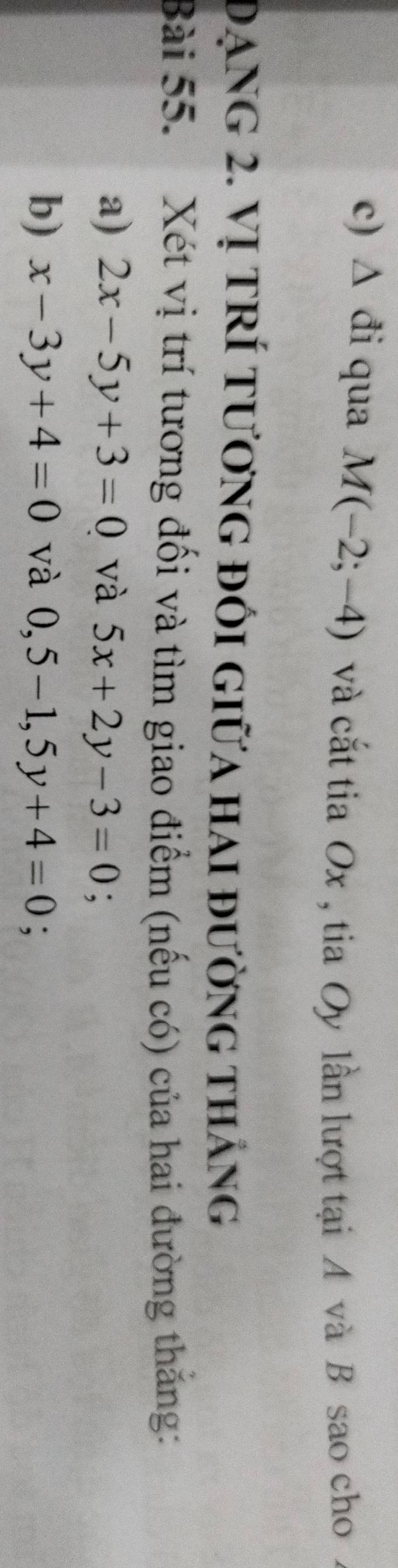 triangle đi qua M(-2;-4) và cắt tia Ox , tia Oy lần lượt tại A và B sao cho 
đạng 2. Vị trÍ tương đối giữa hai đường tháng 
Bài 55. Xét vị trí tương đối và tìm giao điểm (nếu có) của hai đường thắng: 
a) 2x-5y+3=0 và 5x+2y-3=0; 
b) x-3y+4=0 và 0,5-1, 5y+4=0;