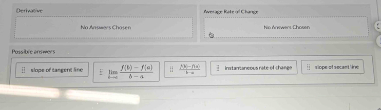 Derivative Average Rate of Change
No Answers Chosen No Answers Chosen
Possible answers
beginarrayr 44 44^(2endarray)  slope of tangent line : limlimits _bto a (f(b)-f(a))/b-a   (f(b)-f(a))/b-a  frac 22 144 instantaneous rate of change slope of secant line