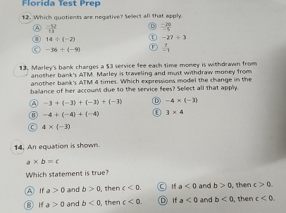 Florida Test Prep
12. Which quotients are negative? Select all that apply.
A  (-52)/13 
a  (-20)/-5 
a 14/ (-2)
-27/ 3
-36/ (-9) F  7/-1 
13. Marley's bank charges a $3 service fee each time money is withdrawn from
another bank's ATM. Marley is traveling and must withdraw money from
another bank's ATM 4 times. Which expressions model the change in the
balance of her account due to the service fees? Select all that apply.
A -3+(-3)+(-3)+(-3) D -4* (-3)
B -4+(-4)+(-4) 3* 4
C 4* (-3)
14. An equation is shown.
a* b=c
Which statement is true?
A If a>0 and b>0 , then c<0</tex>. a If a<0</tex> and b>0 , then c>0.
B If a>0 and b<0</tex> , then c<0</tex>. D If a<0</tex> and b<0</tex> , then c<0</tex>.