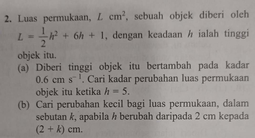 Luas permukaan, Lcm^2 , sebuah objek diberi oleh
L= 1/2 h^2+6h+1 , dengan keadaan h ialah tinggi 
objek itu. 
(a) Diberi tinggi objek itu bertambah pada kadar
0.6cms^(-1). Cari kadar perubahan luas permukaan 
objek itu ketika h=5. 
(b) Cari perubahan kecil bagi luas permukaan, dalam 
sebutan k, apabila ½ berubah daripada 2 cm kepada
(2+k)cm.