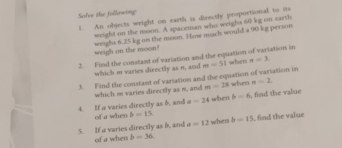 Solve the following: 
1. An objects weight on earth is directly proportional to its 
weight on the moon. A spaceman who weighs 60 kg on earth 
weighs 6.25 kg on the moon. How much would a 90 kg person 
weigh on the moon? 
2. Find the constant of variation and the equation of variation in 
which m varies directly as n, and m=51 when n=3. 
3. Find the constant of variation and the equation of variation in 
which m varies directly as n, and m=28 when n=2. 
4. If a varies directly as b, and a=24 when b=6 , find the value 
of a when b=15. 
5. If a varies directly as b, and a=12 when b=15 , find the value 
of a when b=36.