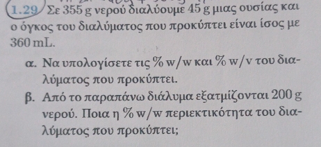 1. 29/ Σε 355 η νερού διαλύουμε 45 η μιας ουσίας και 
ο όγκος του διαλύματος που προκύπτει είναι ίσος με
360 mL. 
α. Να υπολογίσετε τις % w/ω και % w/ν του δια- 
λύματος που προκύπτει. 
β. Από το παραπάνω διάλυμα εξατμίζονται 200 g
νερούΕ Ποια η ‰ π/π περιεκτικότητα του δια- 
λύματος που προκύπτει;