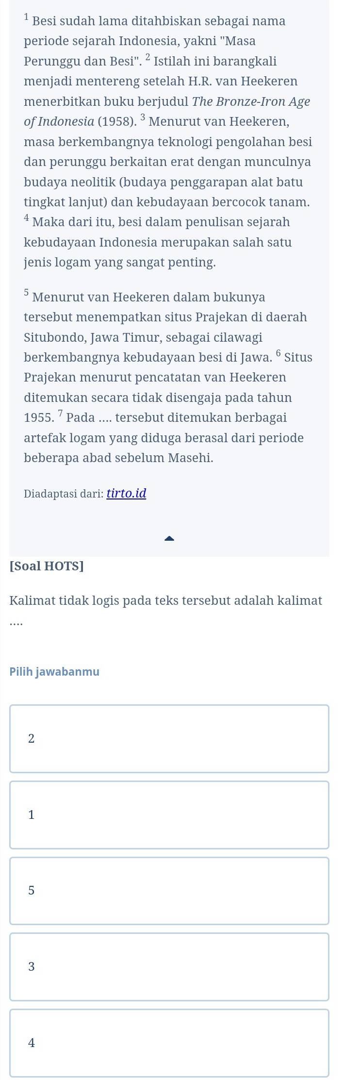 ¹ Besi sudah lama ditahbiskan sebagai nama
periode sejarah Indonesia, yakni 'Masa
Perunggu dan Besi''. ² Istilah ini barangkali
menjadi mentereng setelah H.R. van Heekeren
menerbitkan buku berjudul The Bronze-Iron Age
of Indonesia (1958). * Menurut van Heekeren,
masa berkembangnya teknologi pengolahan besi
dan perunggu berkaitan erat dengan munculnya
budaya neolitik (budaya penggarapan alat batu
tingkat lanjut) dan kebudayaan bercocok tanam.
4 Maka dari itu, besi dalam penulisan sejarah
kebudayaan Indonesia merupakan salah satu
jenis logam yang sangat penting.
Menurut van Heekeren dalam bukunya
tersebut menempatkan situs Prajekan di daerah
Situbondo, Jawa Timur, sebagai cilawagi
berkembangnya kebudayaan besi di Jawa. ⁶ Situs
Prajekan menurut pencatatan van Heekeren
ditemukan secara tidak disengaja pada tahun
1955. ⁷ Pada .... tersebut ditemukan berbagai
artefak logam yang diduga berasal dari periode
beberapa abad sebelum Masehi.
Diadaptasi dari: tirto.id
[Soal HOTS]
Kalimat tidak logis pada teks tersebut adalah kalimat
…
Pilih jawabanmu
2
1
5
3
4