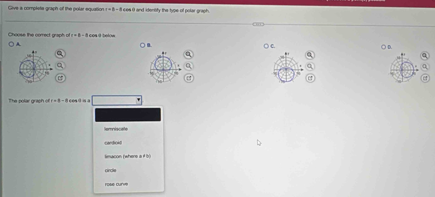 Give a complete graph of the polar equation r=8-8 cos 0 and identify the type of polar graph.
Choose the correct graph of r=8-8 cosθbelow.
A.
B.
C.
D.
1
The polar graph of r=8-8 cosθis a
lemniscate
cardioid
limacon (where a!= b)
circle
rose curve