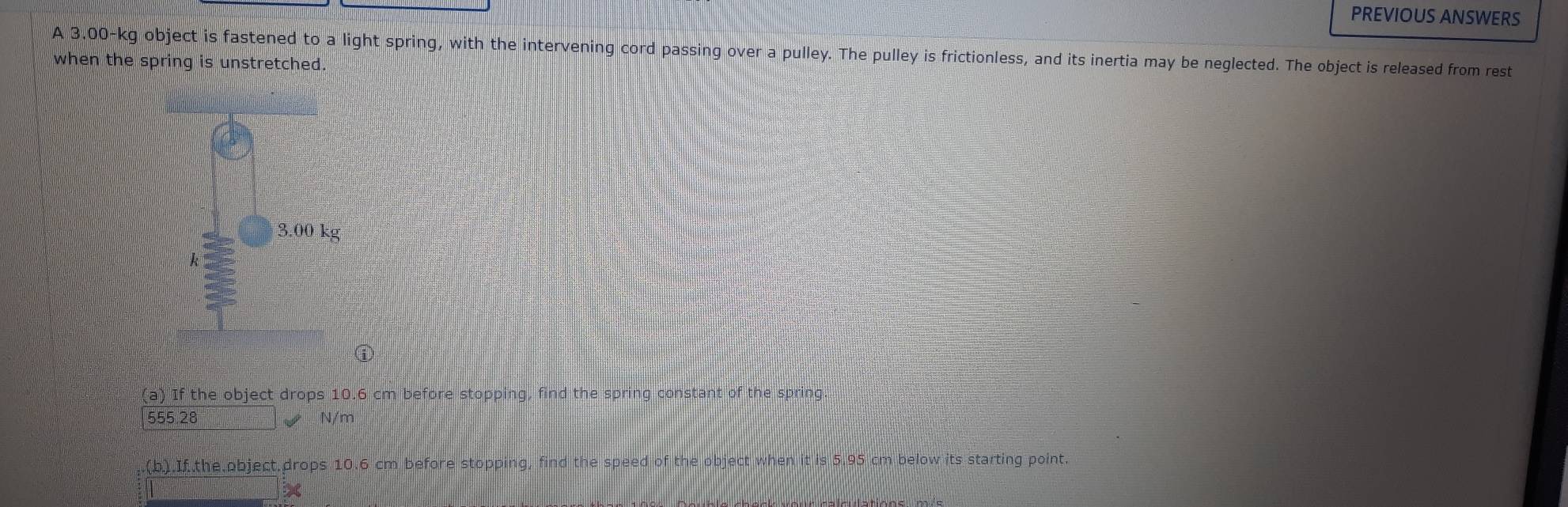 PREVIOUS ANSWERS 
A 3.00-kg object is fastened to a light spring, with the intervening cord passing over a pulley. The pulley is frictionless, and its inertia may be neglected. The object is released from rest 
when the spring is unstretched. 
ⓘ 
(a) If the object drops 10.6 cm before stopping, find the spring constant of the spring.
555.28 N/m
(b).If.the object.drops 10.6 cm before stopping, find the speed of the object when it is 5.95 cm below its starting point.