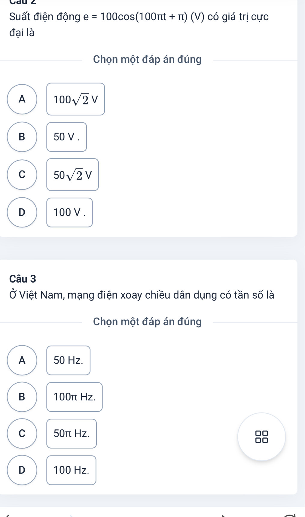 Cau 2
Suất điện động e=100cos (100π t+π ) (V có giá trị cực
đại là
Chọn một đáp án đúng
A 100sqrt(2)V
B 50 V.
C 50sqrt(2)V
D 100 V.
Câu 3
Ở Việt Nam, mạng điện xoay chiều dân dụng có tần số là
Chọn một đáp án đúng
A 50 Hz.
B 100π Hz.
C 50π Hz.
D 100 Hz.