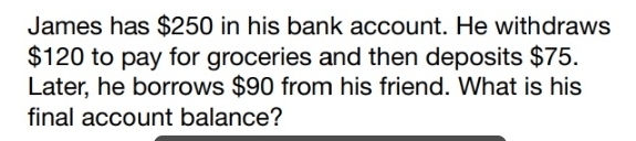 James has $250 in his bank account. He withdraws
$120 to pay for groceries and then deposits $75. 
Later, he borrows $90 from his friend. What is his 
final account balance?