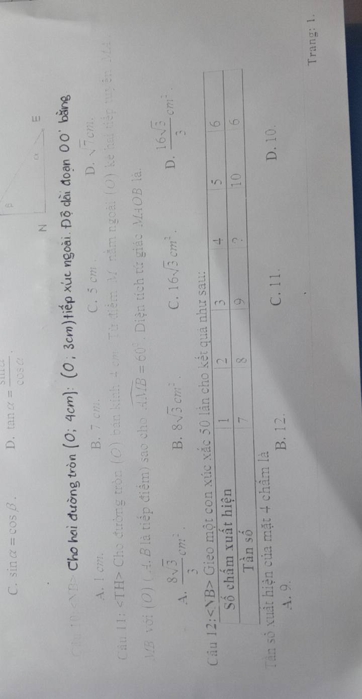 C. sin alpha =cos beta. D. tan alpha = sin alpha /cos alpha  . 
Ch 10 Cho hai đường tròn (0;4cm) : :3cm tiếp xúc ngoài. Độ dài đoạn OO' bằng
A. l cm. B. 7 cm. C. 5 cm. D. sqrt(7)cm. 
Câu 11: ∠ TH> Cho đường tròn (O) bán kinh 4 cm, Từ điểm M. nằm ngoài kể hai tiếp tuyên MA ,
MB với (O) ( A. B là tiếp điểm) sao cho widehat AMB=60° Diện tích tứ giác M4OB là.
A.  8sqrt(3)/3 cm^2.
B. 8sqrt(3)cm^2. C. 16sqrt(3)cm^2.  16sqrt(3)/3 cm^2. 
D.
Tần số xuất hiện của mặt 4 chẩm là D. 10.
A. 9.
B. 12. C. 11.
Trang: 1.