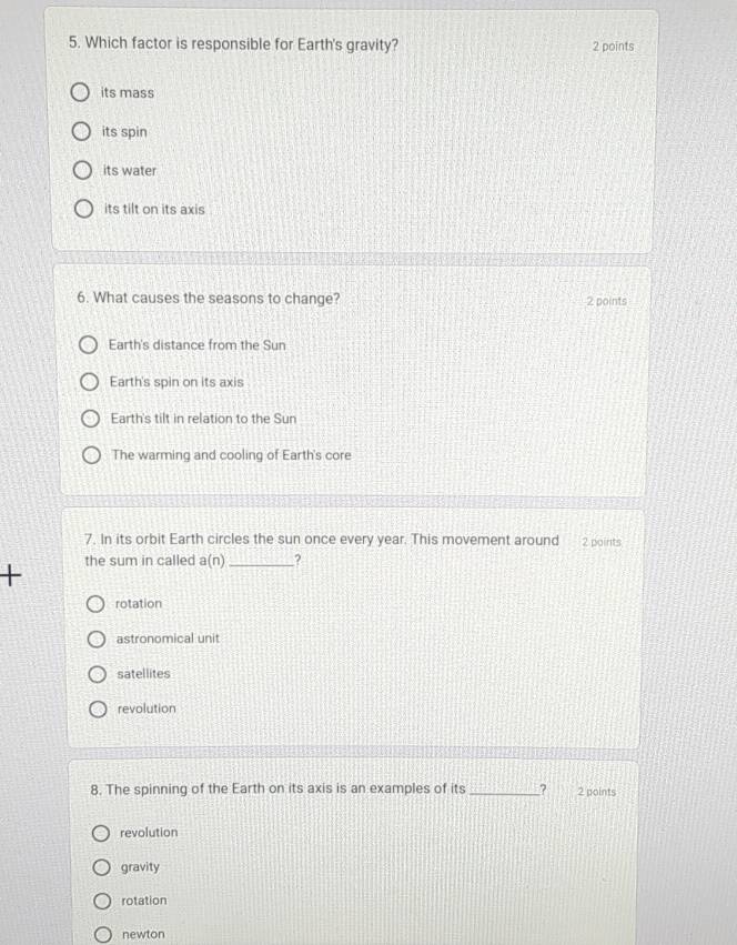Which factor is responsible for Earth's gravity? 2 points
its mass
its spin
its water
its tilt on its axis
6. What causes the seasons to change? 2 points
Earth's distance from the Sun
Earth's spin on its axis
Earth's tilt in relation to the Sun
The warming and cooling of Earth's core
7. In its orbit Earth circles the sun once every year. This movement around 2 points
+ the sum in called a(n) _?
rotation
astronomical unit
satellites
revolution
8. The spinning of the Earth on its axis is an examples of its _? 2 points
revolution
gravity
rotation
newton