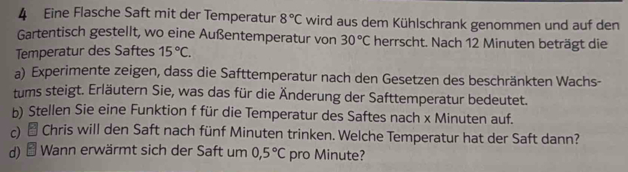 Eine Flasche Saft mit der Temperatur 8°C wird aus dem Kühlschrank genommen und auf den 
Gartentisch gestellt, wo eine Außentemperatur von 30°C herrscht. Nach 12 Minuten beträgt die 
Temperatur des Saftes 15°C. 
a) Experimente zeigen, dass die Safttemperatur nach den Gesetzen des beschränkten Wachs- 
tums steigt. Erläutern Sie, was das für die Änderung der Safttemperatur bedeutet. 
b) Stellen Sie eine Funktion f für die Temperatur des Saftes nach x Minuten auf. 
c) * Chris will den Saft nach fünf Minuten trinken. Welche Temperatur hat der Saft dann? 
d) * Wann erwärmt sich der Saft um 0,5°C pro Minute?