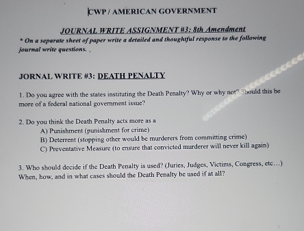 CWP / AMERICAN GOVERNMENT
JOURNAL WRITE ASSIGNMENT #3: 8th Amendment
* On a separate sheet of paper write a detailed and thoughtful response to the following
journal write questions. _
JORNAL WRITE #3: DEATH PENALTY
1. Do you agree with the states instituting the Death Penalty? Why or why not? Should this be
more of a federal national government issue?
2. Do you think the Death Penalty acts more as a
A) Punishment (punishment for crime)
B) Deterrent (stopping other would be murderers from committing crime)
C) Preventative Measure (to ensure that convicted murderer will never kill again)
3. Who should decide if the Death Penalty is used? (Juries, Judges, Victims, Congress, etc…)
When, how, and in what cases should the Death Penalty be used if at all?