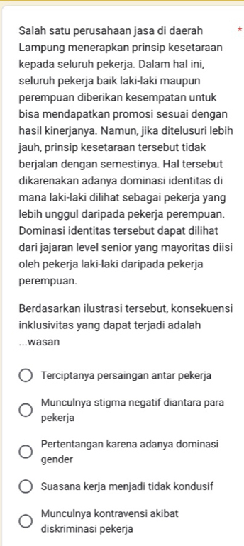 Salah satu perusahaan jasa di daerah *
Lampung menerapkan prinsip kesetaraan
kepada seluruh pekerja. Dalam hal ini,
seluruh pekerja baik laki-laki maupun
perempuan diberikan kesempatan untuk
bisa mendapatkan promosi sesuai dengan
hasil kinerjanya. Namun, jika ditelusuri lebih
jauh, prinsip kesetaraan tersebut tidak
berjalan dengan semestinya. Hal tersebut
dikarenakan adanya dominasi identitas di
mana laki-laki dilihat sebagai pekerja yang
lebih unggul daripada pekerja perempuan.
Dominasi identitas tersebut dapat dilihat
dari jajaran level senior yang mayoritas diisi
oleh pekerja laki-laki daripada pekerja
perempuan.
Berdasarkan ilustrasi tersebut, konsekuensi
inklusivitas yang dapat terjadi adalah
... wasan
Terciptanya persaingan antar pekerja
Munculnya stigma negatif diantara para
pekerja
Pertentangan karena adanya dominasi
gender
Suasana kerja menjadi tidak kondusif
Munculnya kontravensi akibat
diskriminasi pekerja