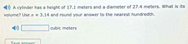 A cylinder has a height of 17.1 meters and a diameter of 27.4 meters. What is its
volume? Use π approx 3.14 and round your answer to the nearest hundredth.
D □ cubic meters
Save answer