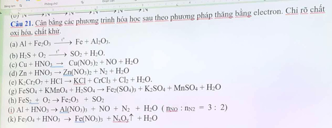 lMng tam l Phòng chứ Qcan v 
 N 
Câu 21. Cân bằng các phương trình hóa học sau theo phương pháp thăng bằng electron. Chỉ rõ chất 
(U) 1 
oxi hóa, chất khử. 
(a) Al+Fe_2O_3xrightarrow rFe+Al_2O_3. 
(b) H_2S+O_2to SO_2+H_2O. 
(c) Cu+HNO_3to Cu(NO_3)_2+NO+H_2O
(d) Zn+HNO_3to Zn(NO_3)_2+N_2+H_2O
(e) K_2Cr_2O_7+HClto KCl+CrCl_3+Cl_2+H_2O. 
(g) FeSO_4+KMnO_4+H_2SO_4to Fe_2(SO_4)_3+K_2SO_4+MnSO_4+H_2O
(h) FeS_2+O_2to Fe_2O_3+SO_2
(i) Al+HNO_3to Al(NO_3)_3+NO+N_2+H_2O(_ n_(n_n_2=:n_N2=3:2)
(k) Fe_3O_4+HNO_3to Fe(NO_3)_3+N_xO_yuparrow +H_2O