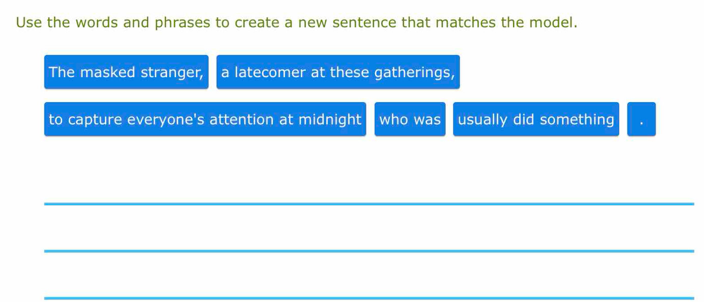 Use the words and phrases to create a new sentence that matches the model. 
The masked stranger, a latecomer at these gatherings, 
to capture everyone's attention at midnight who was usually did something 
_ 
_ 
_