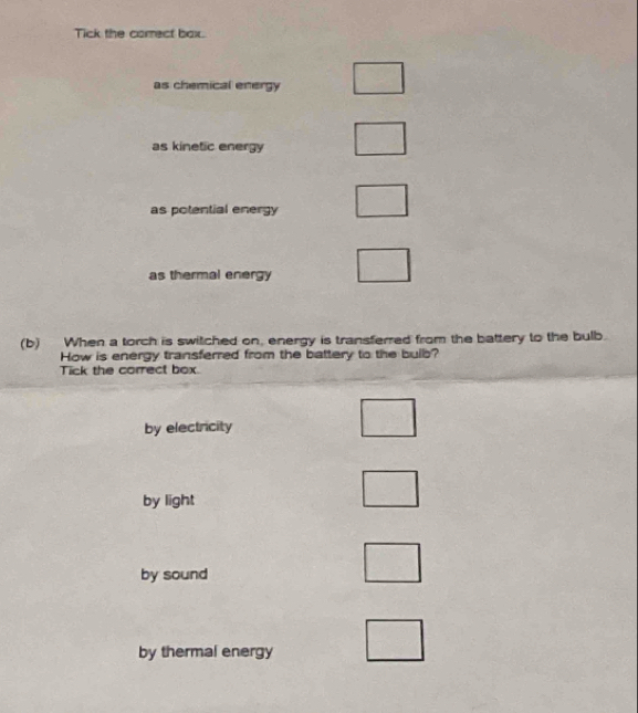 Tick the correct bax.
as chemical energy
as kinetic energy
as potential energy
as thermal energy
(b) When a torch is switched on, energy is transferred from the battery to the bulb.
How is energy transferred from the battery to the bulb?
Tick the correct box.
by electricity
by light
by sound
by thermal energy