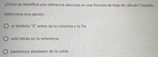 ¿Cómo se identifica una referencia absoluta en una fórmula de hoja de cálculo? Usando...
Selecciona una opción:
el símbolo "$" antes de la columna y la fila
solo letras en la referencia
paréntesis alrededor de la celda