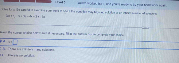 Level 3 You've worked hard, and you're ready to try your homework again.
Solve for x. Be careful to examine your work to see if the equation may have no solution or an infinite number of solutions.
9(x+5)-9=39-4x-3+13x
Select the correct choice below and, if necessary, fill in the answer box to complete your choice.
A. x=□
B. There are infinitely many solutions.
C. There is no solution.