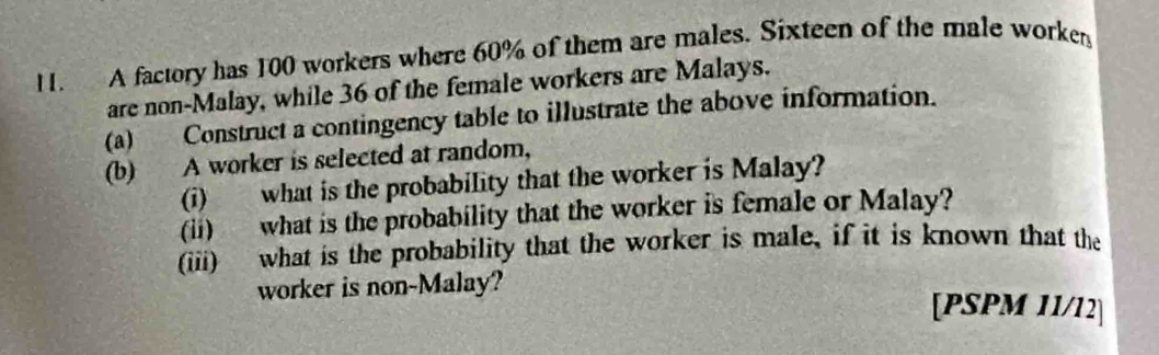 A factory has 100 workers where 60% of them are males. Sixteen of the male worker 
are non-Malay, while 36 of the female workers are Malays. 
(a) Construct a contingency table to illustrate the above information. 
(b) A worker is selected at random, 
(i) what is the probability that the worker is Malay? 
(ii) what is the probability that the worker is female or Malay? 
(iii) what is the probability that the worker is male, if it is known that the 
worker is non-Malay? 
[PSPM 11/12]