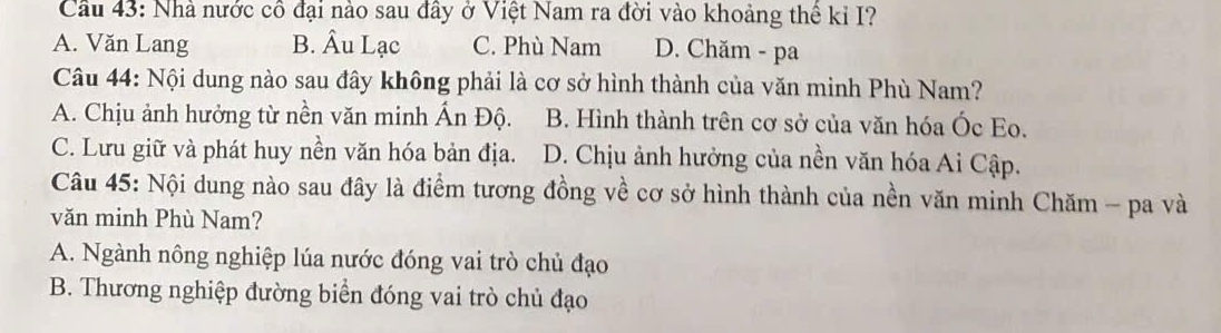 Cầu 43: Nhà nước cô đại nào sau đây ở Việt Nam ra đời vào khoảng thể kỉ I?
A. Văn Lang B. Âu Lạc C. Phù Nam D. Chăm - pa
Câu 44: Nội dung nào sau đây không phải là cơ sở hình thành của văn minh Phù Nam?
A. Chịu ảnh hưởng từ nền văn minh Ấn Độ. B. Hình thành trên cơ sở của văn hóa Óc Eo.
C. Lưu giữ và phát huy nền văn hóa bản địa. D. Chịu ảnh hưởng của nền văn hóa Ai Cập.
Câu 45: Nội dung nào sau đây là điểm tương đồng về cơ sở hình thành của nền văn minh Chăm - pa và
văn minh Phù Nam?
A. Ngành nông nghiệp lúa nước đóng vai trò chủ đạo
B. Thương nghiệp đường biển đóng vai trò chủ đạo