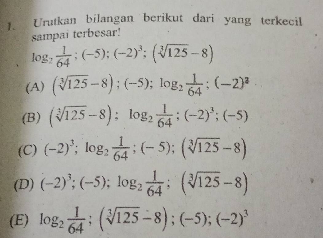 Urutkan bilangan berikut dari yang terkecil
sampai terbesar!
log _2 1/64 ; (-5);(-2)^3; (sqrt[3](125)-8)
(A) (sqrt[3](125)-8); (-5); log _2 1/64 ; (-2)^a
(B) (sqrt[3](125)-8); log _2 1/64 ; (-2)^3; (-5)
(C) (-2)^3; log _2 1/64 ; (-5); (sqrt[3](125)-8)
(D) (-2)^3;(-5); log _2 1/64 ; (sqrt[3](125)-8)
(E) log _2 1/64 ; (sqrt[3](125)-8);(-5); (-2)^3