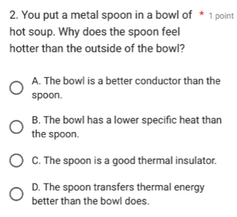 You put a metal spoon in a bowl of * 1 point
hot soup. Why does the spoon feel
hotter than the outside of the bowl?
A. The bowl is a better conductor than the
spoon.
B. The bowl has a lower specific heat than
the spoon.
C. The spoon is a good thermal insulator.
D. The spoon transfers thermal energy
better than the bowl does.