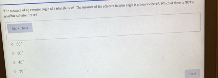 The measure of an exterior angle of a triangle is x°. The measure of the adjacent interior angle is at least twice x°. Which of these is NOT a
possible solution for x?
Show Hints
60°
80°
45°
30°
Check