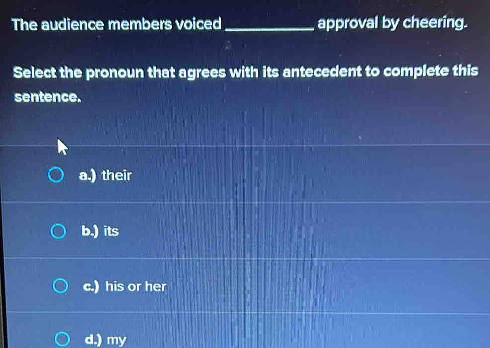 The audience members voiced _approval by cheering.
Select the pronoun that agrees with its antecedent to complete this
sentence.
a.) their
b.) its
c.) his or her
d.) my