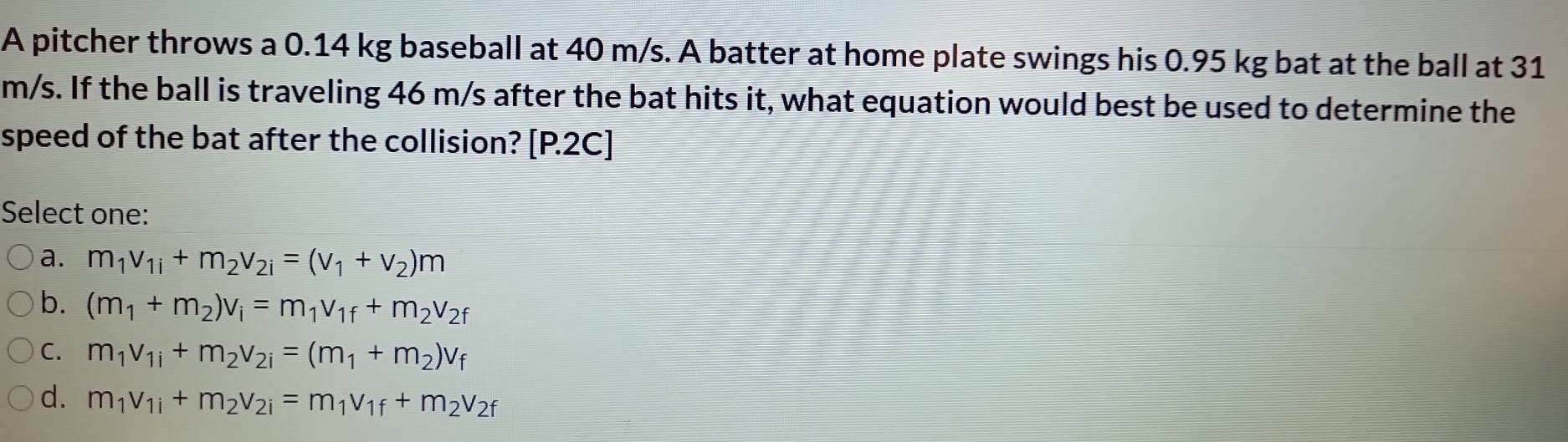 A pitcher throws a 0.14 kg baseball at 40 m/s. A batter at home plate swings his 0.95 kg bat at the ball at 31
m/s. If the ball is traveling 46 m/s after the bat hits it, what equation would best be used to determine the
speed of the bat after the collision? [P.2C]
Select one:
a. m_1v_1i+m_2v_2i=(v_1+v_2)m
b. (m_1+m_2)v_i=m_1v_1f+m_2v_2f
C. m_1v_1i+m_2v_2i=(m_1+m_2)v_f
d. m_1v_1i+m_2v_2i=m_1v_1f+m_2v_2f