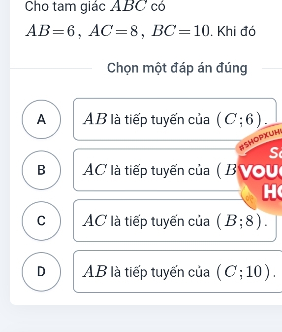 Cho tam giác ABC có
AB=6, AC=8, BC=10. Khi đó
Chọn một đáp án đúng
A AB là tiếp tuyến của (C;6)
#SHOPXUH
S
B AC là tiếp tuyến của ( B VOU
H
C AC là tiếp tuyến của (B;8).
D AB là tiếp tuyến của (C;10).