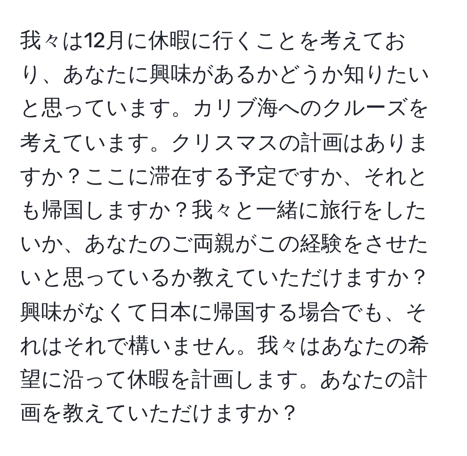 我々は12月に休暇に行くことを考えており、あなたに興味があるかどうか知りたいと思っています。カリブ海へのクルーズを考えています。クリスマスの計画はありますか？ここに滞在する予定ですか、それとも帰国しますか？我々と一緒に旅行をしたいか、あなたのご両親がこの経験をさせたいと思っているか教えていただけますか？興味がなくて日本に帰国する場合でも、それはそれで構いません。我々はあなたの希望に沿って休暇を計画します。あなたの計画を教えていただけますか？