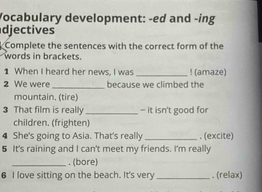 Vocabulary development: -ed and -ing 
djectives 
Complete the sentences with the correct form of the 
words in brackets. 
1 When I heard her news, I was _! (amaze) 
2 We were _because we climbed the 
mountain. (tire) 
3 That film is really _- it isn't good for 
children. (frighten) 
4 She's going to Asia. That's really _. (excite) 
5 It's raining and I can't meet my friends. I'm really 
_. (bore) 
6 I love sitting on the beach. It's very _. (relax)