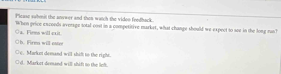 Please submit the answer and then watch the video feedback.
When price exceeds average total cost in a competitive market, what change should we expect to see in the long run?
a. Firms will exit.
b. Firms will enter
c. Market demand will shift to the right.
d. Market demand will shift to the left.