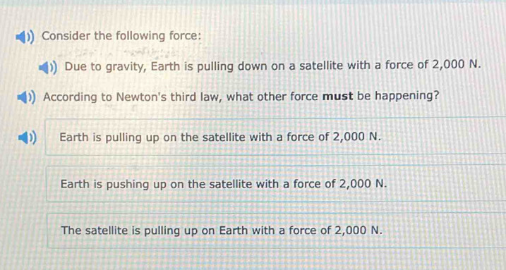 Consider the following force:
Due to gravity, Earth is pulling down on a satellite with a force of 2,000 N.
According to Newton's third law, what other force must be happening?
Earth is pulling up on the satellite with a force of 2,000 N.
Earth is pushing up on the satellite with a force of 2,000 N.
The satellite is pulling up on Earth with a force of 2,000 N.