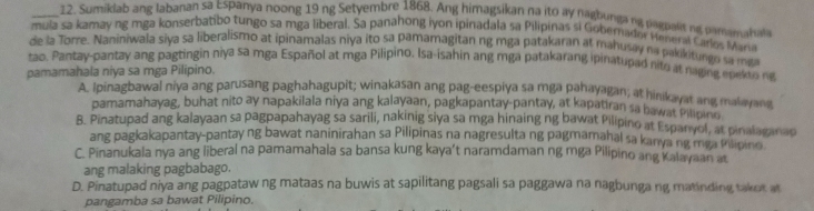 Sumiklab ang labanan sa Espanya noong 19 ng Setyembre 1868. Ang himagsikan na ito ay nagbunga ng pagpant ng pamamahal
mula sa kamay ng mga konserbatibo tungo sa mga liberal. Sa panahong iyon ipinadala sa Pilipinas si Gobernador Meneral Ciros Mare
de la Torre. Nanihiwala siya sa liberalismo at ipinamalas niya ito sa pamamagitan ng mga patakaran at mahusay na pakikitungo sa ma
tao. Pantay-pantay ang pagtingin niya sa mga Español at mga Pilipino, Isa-isahin ang mga patakarang ipinatupad nito at naging epesto ne
pamamahala niya sa mga Pilipino.
A. Ipinagbawal niya ang parusang paghahagupit; winakasan ang pag-eespiya sa mga pahayagan; at hinkayat ang malayar
pamamahayag, buhat nito ay napakilala niya ang kalayaan, pagkapantay-pantay, at kapatiran sa hawat Pilipins.
B. Pinatupad ang kalayaan sa pagpapahayag sa sarili, nakinig siya sa mga hinaing ng bawat Pilipino at Espanyol, at pinalaganap
ang pagkakapantay-pantay ng bawat naninirahan sa Pilipinas na nagresulta ng pagmamahal sa kanya ng mga filipino
C. Pinanukala nya ang liberal na pamamahala sa bansa kung kaya’t naramdaman ng mga Pilipino ang Kalayaan at
ang malaking pagbabago.
D. Pinatupad niya ang pagpataw ng mataas na buwis at sapilitang pagsali sa paggawa na nagbunga ng matinding takot at
pangamba sa bawat Pilipino.