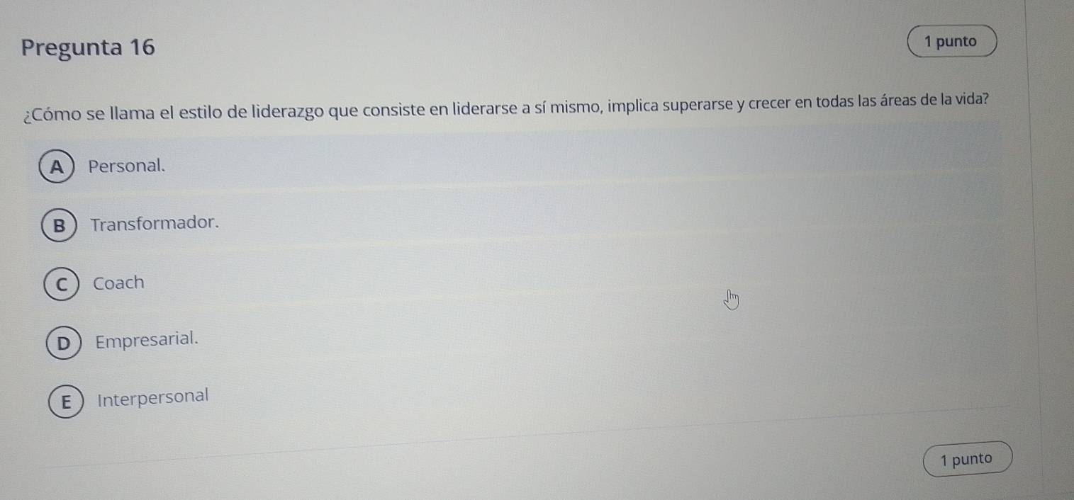 Pregunta 16 1 punto
¿Cómo se llama el estilo de liderazgo que consiste en liderarse a sí mismo, implica superarse y crecer en todas las áreas de la vida?
APersonal.
BTransformador.
CCoach
DEmpresarial.
EInterpersonal
1 punto