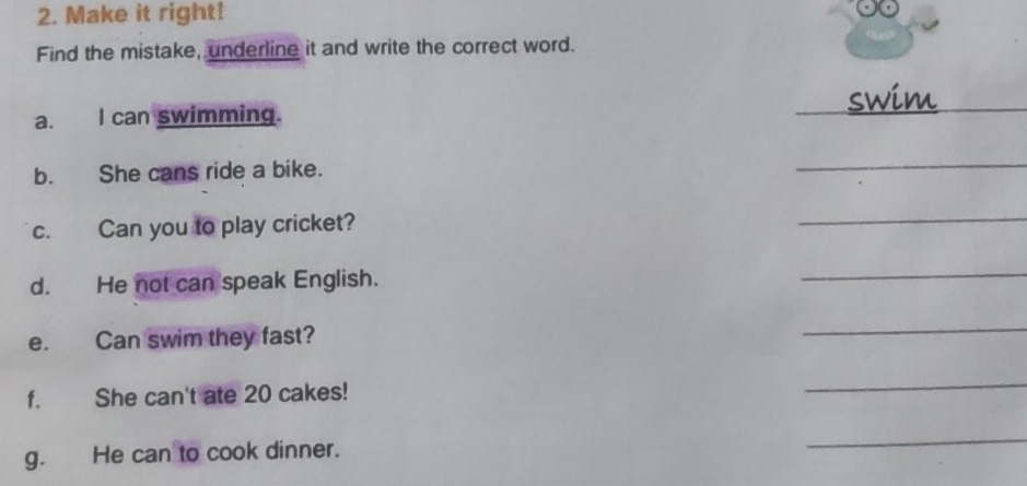 Make it right! 
Find the mistake, underline it and write the correct word. 
__ 
swim_ 
a. I can swimming. 
b. She cans ride a bike. 
_ 
c. Can you to play cricket? 
_ 
d. He not can speak English. 
_ 
e. Can swim they fast? 
_ 
f. She can't ate 20 cakes! 
_ 
g. He can to cook dinner. 
_