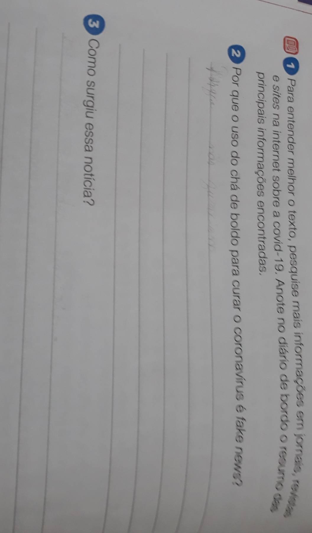 Para entender melhor o texto, pesquise mais informações em jornais, reveas 
e sites na internet sobre a covid-19. Anote no diário de bordo o resumo des 
principais informações encontradas. 
20 Por que o uso do chá de boldo para curar o coronavírus é fake news? 
_ 
_ 
_ 
_ 
_ 
Como surgiu essa notícia? 
_ 
_ 
_
