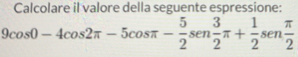 Calcolare il valore della seguente espressione:
9cos 0-4cos 2π -5cos π - 5/2 sen 3/2 π + 1/2 sen π /2 