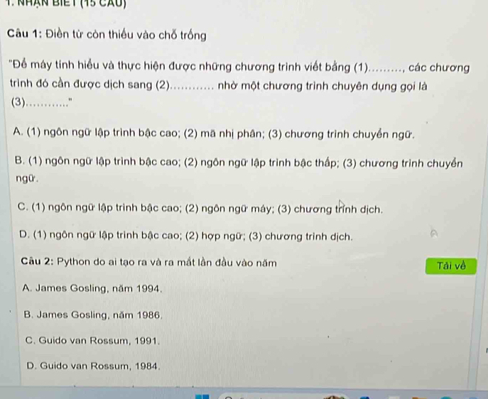 NHạn BIểT (45 CXU)
Câu 1: Điền từ còn thiều vào chỗ trống
'Để máy tính hiểu và thực hiện được những chương trình viết bằng (1). )........., các chương
trình đó cần được dịch sang (2)............ nhờ một chương trình chuyên dụng gọi là
(3)………"
A. (1) ngôn ngữ lập trình bậc cao; (2) mã nhị phân; (3) chương trình chuyền ngữ.
B. (1) ngôn ngữ lập trình bậc cao; (2) ngôn ngữ lập trình bậc thấp; (3) chương trình chuyển
ngữ .
C. (1) ngôn ngữ lập trình bậc cao; (2) ngôn ngữ máy; (3) chương trình dịch.
D. (1) ngôn ngữ lập trinh bậc cao; (2) hợp ngữ; (3) chương trình dịch.
Câu 2: Python do ai tạo ra và ra mắt lần đầu vào năm Tải về
A. James Gosling, năm 1994.
B. James Gosling, năm 1986.
C. Guido van Rossum, 1991.
D. Guido van Rossum, 1984.