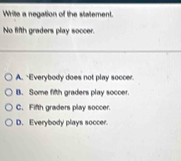 Write a negation of the statement.
No fifth graders play soccer.
A.`Everybody does not play soccer.
B. Some fifth graders play soccer.
C.Fifth graders play soccer.
D. Everybody plays soccer.