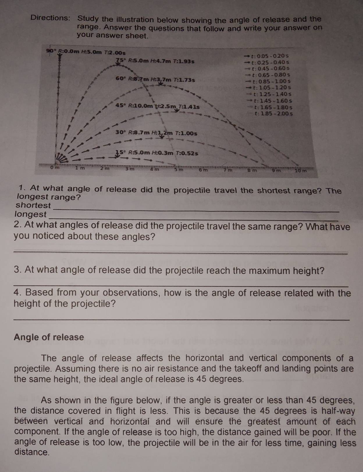 Directions: Study the illustration below showing the angle of release and the
range. Answer the questions that follow and write your answer on
your answer sheet.
90° R:0.0m H:5.0m T:2.00s t:0.05-0.20s
75° R:5.0m H:4.7m T:1.9 3s t:0.25-0.40s
-circ t:0.45-0.60s
circ t:0.65-0.80s
60° R:8.7m H:3.7 m T:1.73s t:0.85-1.00s
4:t:1.05-1.20s
t:125-1.40s
to t:1.45-1.60s
45° R:10 0.0m (:2.5m 7:1.41s t:1.65-1.80s
t:1.85-2.00s
30° R:8.7m H:1,2m T:1.00s
15° R:5.0m f:0.3r n T:0.52s
0m I m 2 m 3 m 4 m 5m 6 m 7 m 8 m 9 m 10m
1. At what angle of release did the projectile travel the shortest range? The
longest range?
shortest_
_
longest
2. At what angles of release did the projectile travel the same range? What have
you noticed about these angles?
_
3. At what angle of release did the projectile reach the maximum height?
_
4. Based from your observations, how is the angle of release related with the
height of the projectile?
_
Angle of release
The angle of release affects the horizontal and vertical components of a
projectile. Assuming there is no air resistance and the takeoff and landing points are
the same height, the ideal angle of release is 45 degrees.
As shown in the figure below, if the angle is greater or less than 45 degrees,
the distance covered in flight is less. This is because the 45 degrees is half-way
between vertical and horizontal and will ensure the greatest amount of each 
component. If the angle of release is too high, the distance gained will be poor. If the
angle of release is too low, the projectile will be in the air for less time, gaining less
distance.