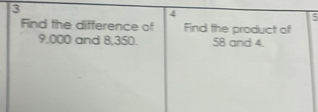 3 
4 
5 
Find the difference of Find the product of
9,000 and 8,350. 58 and 4.