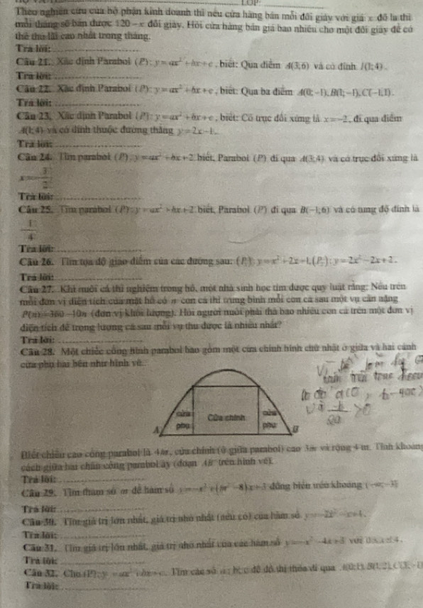 LOP_
Theo nghiên cứu của bộ phận kinh doanh thì nếu cửa hàng bán mỗi đôi giảy với giá cd5
mỗi tháng sẽ bản được 120-x đổi giảy. Hồi cửa hàng bản giá bao nhiều cho một đổi giay đề có lu thì
thể thủ lãi cao nhất trong tháng.
Tra lời:_
Câu 21. Xãc định Parabol (ell ):y=ax^2+bx+c. biết: Qua điểm A(3,6) và có đình I(1:4).
Tra lời:_
Câu 22. Xác định Paraboi (P):y=ax^2+bx+c , biết: Qua ba điểm A(0;-1),B(1;-1),C(-1,1).
Tra lời:_
Cân 23, Xãc dịnh Parabol  P :y=ax^2+bx+c , biết: Cổ trục đổi xứng lả x=-2 , đi qua điểm
A(1,4) và có đính thuộc đường thắng y=2x-1.
Tra loi:_
Cân 24. Tim parabol P y=ax^2+bx+2 biét, Paraboi (P) đi qua A(3,4) và có trục đổi xứng là
x= 3/2 
Trừ lời:_
Câu 25. Tim parabal (P):y=)=ax^2+bx+2 bét, Parabol (?) đi qua B(-1,6) và có tng độ đính là
 12/4 
Tea lới:_
Câu 26. Tim tọa độ giáo diểm của các đường sau: (P ) y=x^2+2x-1,(P_2):y=2x^2-2x+2.
Trá lời:_
Câu 27. Khi môi cá thủ nghiệm trong hồ, một nhà sinh học tim được quy luật rằng: Nếu trên
mỗi đơn vị diễn tích của mặt hồ có # con cả thì trung bình mỗi con cá sau một vụ cản nặng
P(n)=360-10n (đơn vị khỏi lượng). Hỏi người nuới phải thà bao nhiều con cả trên một đơn vị
điện tích để trọng lượng cá sau mỗi vụ thu được là nhiều nhât?
Tra lời:_
Câu 28. Một chiếc công hình parabol bao gồm một cửa chính hình chứ nhật ở giữa và hai cánh
cừa phụ hai bên như hình về

ars Cửa chính
ars
A phụ phu B
Điết chiếu cao công parabol là 44r, cửa chính (ở giữa parabol) cao 3à và rộng 4 m. Tỉnh khoáng
cách giữa hai chân công pambol ây (đoạn A# trên hình vệ)
Trả lời:_
Câu 29: Tìm tham số ơr đề hàm số x=-x^2+(5x^2-8) x+3 đồng biển téo khoảng (-∈fty ,-3]
Trò lời:_
Cầu 30. Tin giả trị lớn nhất, giá trị nhỏ nhất (nêu có) của hàm số y=2t^2-x+4.
Tra lời;_
Cầu 31,  (im giả trị lớu nhất, giả trị nho nhất của các hàm số y=-x^2-4k+3 vue d x  d4 .
Trả lội_
Cân 32. Chu (P); y e an  i hxc. Tim cáo số a ; bc c dô do thi thea di qua .(0;1) 8(1.2) C(3. -1
Tra lội:_
