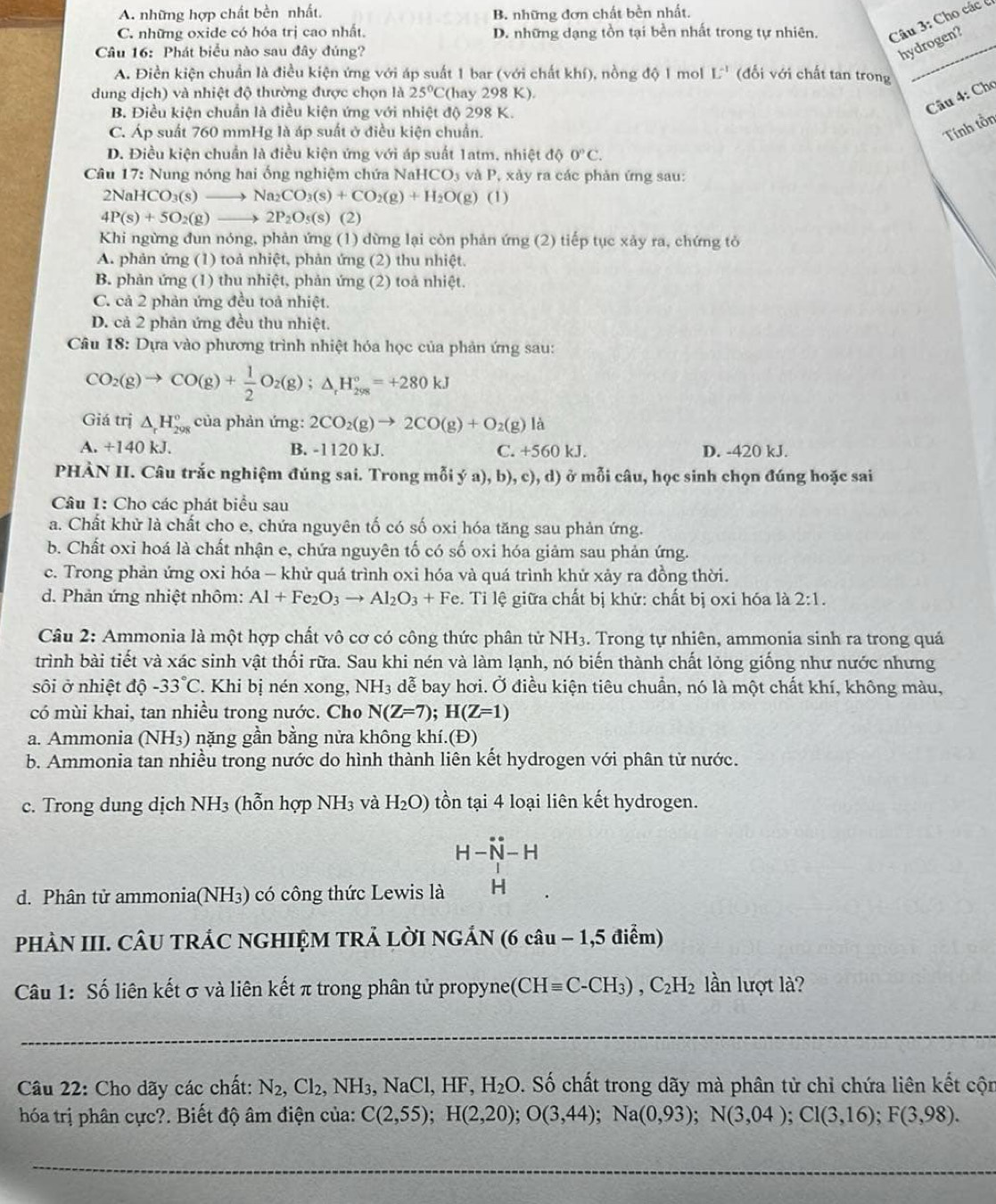 A. những hợp chất bền nhất. B. những đơn chất bền nhất,
C. những oxide có hóa trị cao nhất. D. những dạng tồn tại bền nhất trong tự nhiên. Câu 3: Cho các c
Câu 16: Phát biểu nào sau đây đúng?
hydrogen?
A. Điền kiện chuẩn là điều kiện ứng với áp suất 1 bar (với chất khí), nồng độ 1 mol L^(-1) (đối với chất tan trong
dung dịch) và nhiệt độ thường được chọn là 25°C (hay 298 K).
B. Điều kiện chuẩn là điều kiện ứng với nhiệt độ 298 K.
Câu 4: Chơ
C. Áp suất 760 mmHg là áp suất ở điều kiện chuẩn.
Tính tồn
D. Điều kiện chuẩn là điều kiện ứng với áp suất 1atm, nh ietdphi O°C.
Câu 17: Nung nóng hai ống nghiệm chứa NaH CO_3 và P, xảy ra các phản ứng sau:
2NaH CO_3(s)to Na_2CO_3(s)+CO_2(g)+H_2O(g)(l)
4P(s)+5O_2(g)to 2P_2O_5(s) (2)
Khi ngừng đun nóng, phản ứng (1) dừng lại còn phản ứng (2) tiếp tục xảy ra, chứng tỏ
A. phản ứng (1) toả nhiệt, phản ứng (2) thu nhiệt.
B. phản ứng (1) thu nhiệt, phản ứng (2) toả nhiệt.
C. cả 2 phản ứng đều toả nhiệt.
D. cả 2 phản ứng đều thu nhiệt.
Câu 18: Dựa vào phương trình nhiệt hóa học của phản ứng sau:
CO_2(g)to CO(g)+ 1/2 O_2(g);△ _rH_(298)°=+280kJ
Giá trị △ _rH_(298)° của phản ứng: 2CO_2(g)to 2CO(g)+O_2(g)la
A. +140 kJ. B. -1120 kJ. C. +560 kJ. D. -420 kJ.
PHÀN II. Câu trắc nghiệm đúng sai. Trong mỗi ý a), b), c), d) ở mỗi câu, học sinh chọn đúng hoặc sai
Câu 1: Cho các phát biểu sau
a. Chất khử là chất cho e, chứa nguyên tố có số oxi hóa tăng sau phản ứng.
b. Chất oxi hoá là chất nhận e, chứa nguyên tố có số oxi hóa giảm sau phản ứng.
c. Trong phản ứng oxi hóa - khử quá trình oxi hóa và quá trình khử xảy ra đồng thời.
d. Phản ứng nhiệt nhôm: Al+Fe_2O_3to Al_2O_3+Fe. Tỉ lệ giữa chất bị khử: chất bị oxi hóa là 2:1.
Câu 2: Ammonia là một hợp chất vô cơ có công thức phân tử NH3. Trong tự nhiên, ammonia sinh ra trong quá
trình bài tiết và xác sinh vật thối rữa. Sau khi nén và làm lạnh, nó biến thành chất lỏng giống như nước nhưng
sôi ở nhiệt độ -33°C. Khi bị nén xong, NH_3 dễ bay hơi. Ở điều kiện tiêu chuẩn, nó là một chất khí, không màu,
có mùi khai, tan nhiều trong nước. Cho N(Z=7);H(Z=1)
a. Ammonia (NH₃) nặng gần bằng nửa không khí.(Đ)
b. Ammonia tan nhiều trong nước do hình thành liên kết hydrogen với phân tử nước.
c. Trong dung dịch NH_3 (hỗn hợp NH_3 và H_2O) tồn tại 4 loại liên kết hydrogen.
H-N_-H
d. Phân tử ammonia(NH3) có công thức Lewis là
PHÀN III. CÂU TRÁC NGHIỆM TRẢ LỜI NGÁN (6 câu − 1,5 điểm)
Câu 1: Số liên kết σ và liên kết π trong phân tử propyne(C Hequiv C-CH_3),C_2H_2 lần lượt là?
_
Câu 22: Cho dãy các chất: N_2,Cl_2 , NH₃, NaCl, HF, H_2O v. Số chất trong dãy mà phân tử chỉ chứa liên kết cộn
hóa trị phân cực?. Biết độ âm điện của: C(2,55);H(2,20);O(3,44);Na(0,93);N(3,04);Cl(3,16);F(3,98).