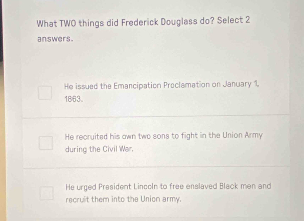 What TWO things did Frederick Douglass do? Select 2
answers.
He issued the Emancipation Proclamation on January 1,
1863.
He recruited his own two sons to fight in the Union Army
during the Civil War.
He urged President Lincoln to free enslaved Black men and
recruit them into the Union army.