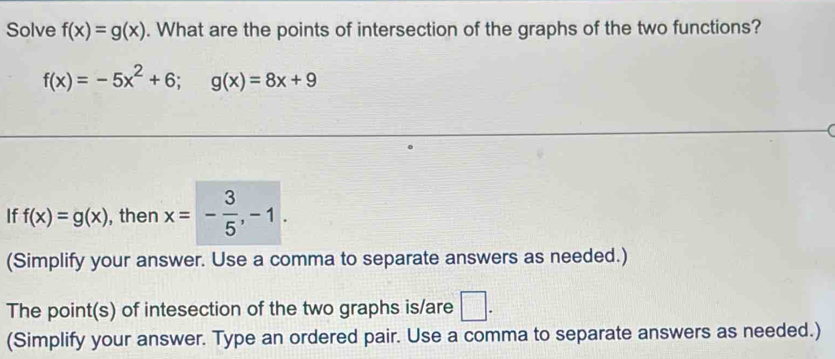 Solve f(x)=g(x). What are the points of intersection of the graphs of the two functions?
f(x)=-5x^2+6; g(x)=8x+9
If f(x)=g(x) , then x=- 3/5 , -1. 
(Simplify your answer. Use a comma to separate answers as needed.) 
The point(s) of intesection of the two graphs is/are □ . 
(Simplify your answer. Type an ordered pair. Use a comma to separate answers as needed.)